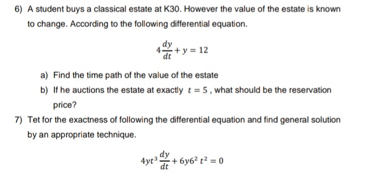 6) A student buys a classical estate at K30. However the value of the estate is known
to change. According to the following differential equation.
dy
4+ y = 12
dt
a) Find the time path of the value of the estate
b) If he auctions the estate at exactly t = 5, what should be the reservation
price?
7) Tet for the exactness of following the differential equation and find general solution
by an appropriate technique.
dy
dt
4yt 3.
+6y6² t² = 0