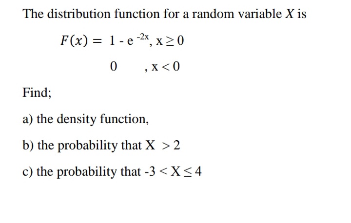 The distribution function for a random variable X is
-2х
F(x) = 1 - e 2x, x > 0
, X < 0
Find;
a) the density function,
b) the probability that X > 2
c) the probability that -3 < X <4
