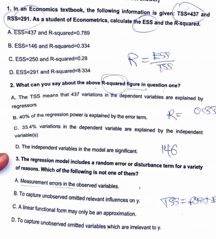 1. In an Economics textbook, the following information is given: TSS=437 and
RSS-291. As a student of Econometrics, calculate the ESS and the R-squared.
A. ESS-437 and R-squared=0.789
B. ESS=146 and R-squared=0.334
C. ESS=250 and R-squared=0.28
TSS
D. ESS=291 and R-squared=8.334
2. What can you say about the above R-squared figure in question one?
A. The TSS means that 437 variations in the dependent variables are explained by
regressors
B. 40% of the regression power is explained by the error term.
C. 33.4% variations in the dependent variable are explained by the independent
variable(s)
D. The independent variables in the model are significant. 146
3. The regression model includes a random error or disturbance term for a variety
of reasons. Which of the following is not one of them?
A. Measurement errors in the observed variables.
B. To capture unobserved omitted relevant influences on y.
VSS=RSt°
C. A linear functional form may only be an approximation.
D. To capture unobserved omitted variables which are irrelevant to y.
R = ESP