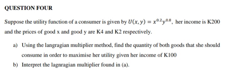 QUESTION FOUR
Suppose the utility function of a consumer is given by U(x, y) = x0.2y0.8, her income is K200
and the prices of good x and good y are K4 and K2 respectively.
a) Using the langragian multiplier method, find the quantity of both goods that she should
consume in order to maximise her utility given her income of K100
b) Interpret the lagnragian multiplier found in (a).
