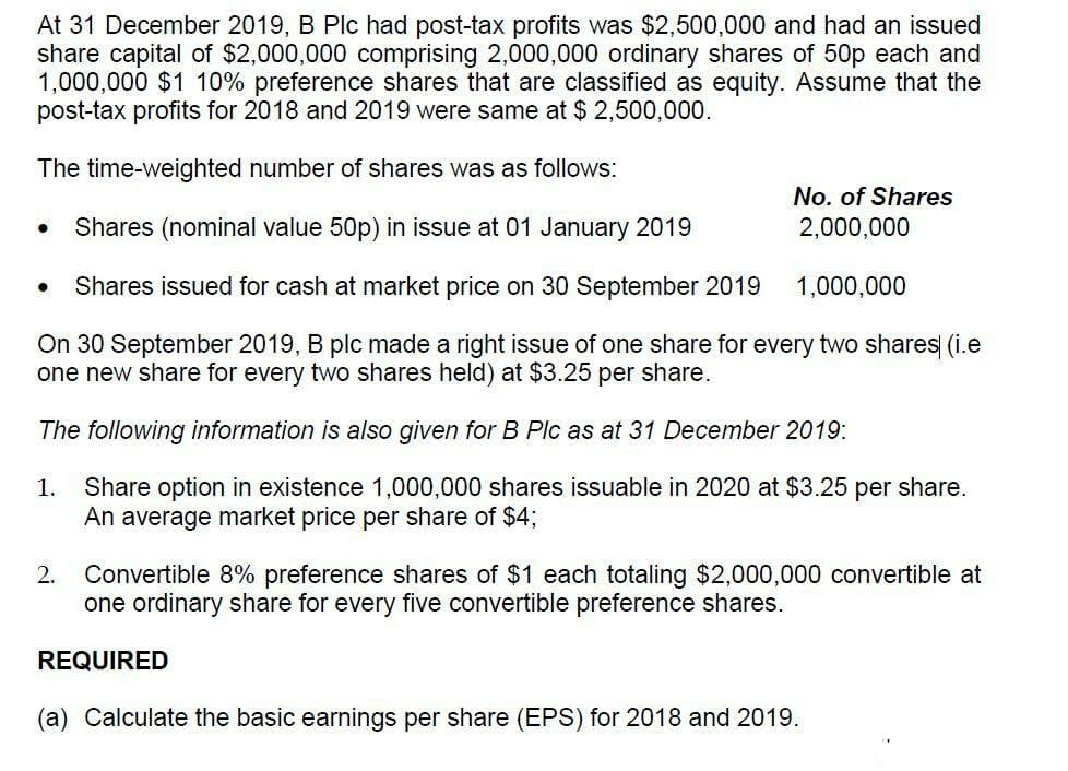 At 31 December 2019, B Plc had post-tax profits was $2,500,000 and had an issued
share capital of $2,000,000 comprising 2,000,000 ordinary shares of 50p each and
1,000,000 $1 10% preference shares that are classified as equity. Assume that the
post-tax profits for 2018 and 2019 were same at $ 2,500,000.
The time-weighted number of shares was as follows:
No. of Shares
Shares (nominal value 50p) in issue at 01 January 2019
2,000,000
Shares issued for cash at market price on 30 September 2019
1,000,000
On 30 September 2019, B plc made a right issue of one share for every two shares (i.e
one new share for every two shares held) at $3.25
per
share.
The following information is also given for B Plc as at 31 December 2019:
Share option in existence 1,000,000 shares issuable in 2020 at $3.25 per share.
An average market price per share of $4%;
1.
Convertible 8% preference shares of $1 each totaling $2,000,000 convertible at
one ordinary share for every five convertible preference shares.
2.
REQUIRED
(a) Calculate the basic earnings per share (EPS) for 2018 and 2019.
