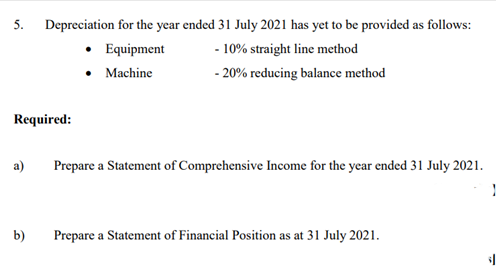 5. Depreciation for the year ended 31 July 2021 has yet to be provided as follows:
• Equipment
• Machine
- 10% straight line method
- 20% reducing balance method
Required:
a)
Prepare a Statement of Comprehensive Income for the year ended 31 July 2021.
b)
Prepare a Statement of Financial Position as at 31 July 2021.
