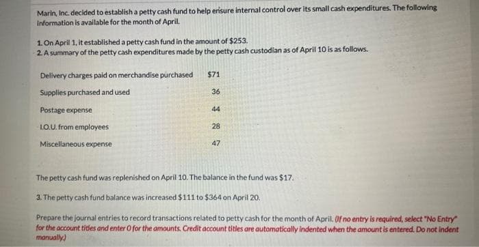 Marin, Inc. decided to establish a petty cash fund to help erisure internal control over its small cash expenditures. The following
information is available for the month of April.
1. On April 1, it established a petty cash fund in the amount of $253.
2 A summary of the petty cash expenditures made by the petty cash custodian as of April 10 is as follows.
Delivery charges paid on merchandise purchased
$71
Supplies purchased and used
36
Postage expense
44
LO.U. from employees
28
Miscellaneous expense
47
The petty cash fund was replenished on April 10. The balance in the fund was $17.
3. The petty cash fund balance was increased $111 to $364 on April 20.
Prepare the Journal entries to record transactions related to petty cash for the month of April. (f no entry is required, select "No Entry
for the account tides and enter O for the amounts. Credit account titles are automatically indented when the amount is entered. Do not indent
manually)
