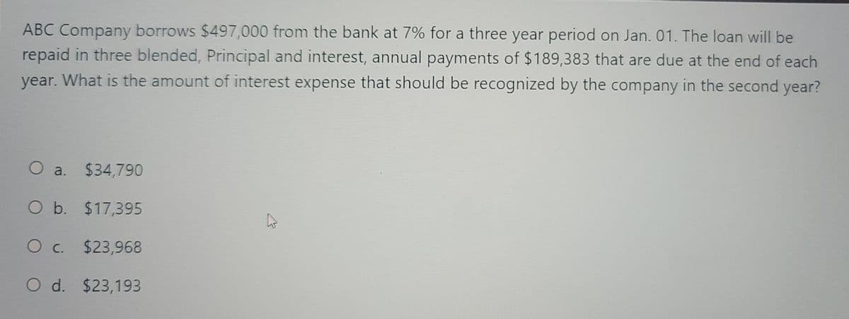 ABC Company borrows $497,000 from the bank at 7% for a three year period on Jan. 01. The loan will be
repaid in three blended, Principal and interest, annual payments of $189,383 that are due at the end of each
year. What is the amount of interest expense that should be recognized by the company in the second year?
O a.
$34,790
O b. $17,395
O c. $23,968
O d. $23,193
