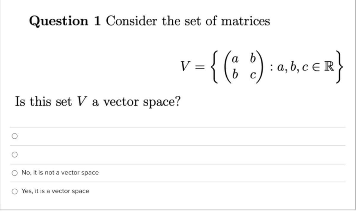 Question 1 Consider the set of matrices
v- {(: ') -aneen}
a b
V =
% 2): a,6, c € R
Is this set V a vector space?
No, it is not a vector space
O Yes, it is a vector space

