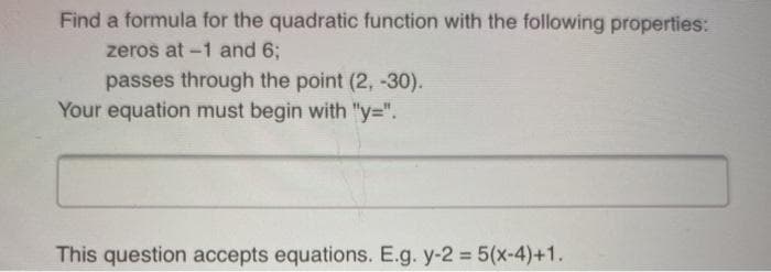 Find a formula for the quadratic function with the following properties:
zeros at -1 and 6;
passes through the point (2, -30).
Your equation must begin with "y=".
This question accepts equations. E.g. y-2 5(x-4)+1.
