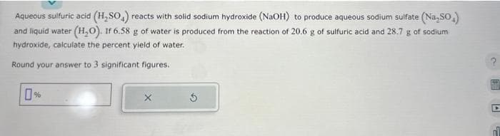 Aqueous sulfuric acid (H₂SO4) reacts with solid sodium hydroxide (NaOH) to produce aqueous sodium sulfate (Na₂SO₂)
and liquid water (H₂O). If 6.58 g of water is produced from the reaction of 20.6 g of sulfuric acid and 28.7 g of sodium
hydroxide, calculate the percent yield of water.
Round your answer to 3 significant figures.
?
00
D