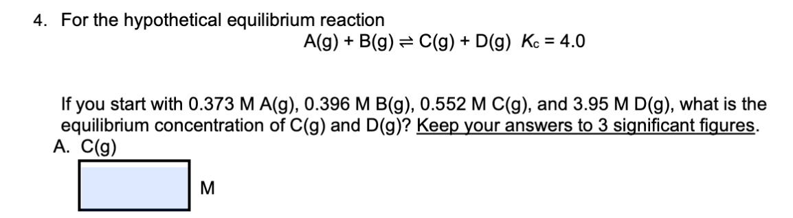 4. For the hypothetical equilibrium reaction
A(g) + B(g) = C(g) + D(g) Kc = 4.0
you start with 0.373 M A(g), 0.396 M B(g), 0.552 M C(g), and 3.95 M D(g), what is the
equilibrium concentration of C(g) and D(g)? Keep your answers to 3 significant figures.
A. C(g)
M