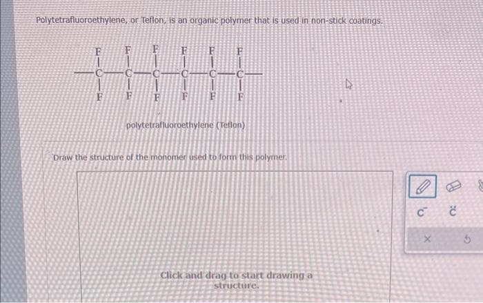 Polytetrafluoroethylene, or Teflon, is an organic polymer that is used in non-stick coatings.
F
polytetrafluoroethylene (Teflon)
Draw the structure of the monomer used to form this polymer.
Click and drag to start drawing a
structure.
D
'U
C
X
č
G