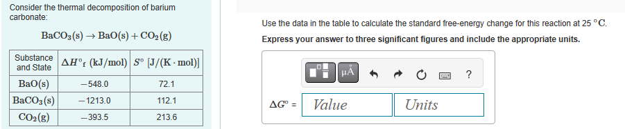 Consider the thermal decomposition of barium
carbonate:
BaCO3(s) → BaO(s) + CO₂(g)
Substance
and State
BaO(s)
BaCO3(s)
CO₂(g)
AHᵒf (kJ/mol) Sº [J/(K-mol)]
72.1
112.1
213.6
-548.0
-1213.0
-393.5
Use the data in the table to calculate the standard free-energy change for this reaction at 25 °C.
Express your answer to three significant figures and include the appropriate units.
HÅ
AG° =
Value
Units
?
