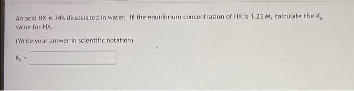 An acid HX is 34% dissociated in water. If the equilibrium concentration of HX is 1.23 M, calculate the Ka
value for HX.
(Write your answer in scientific notation)
Ka