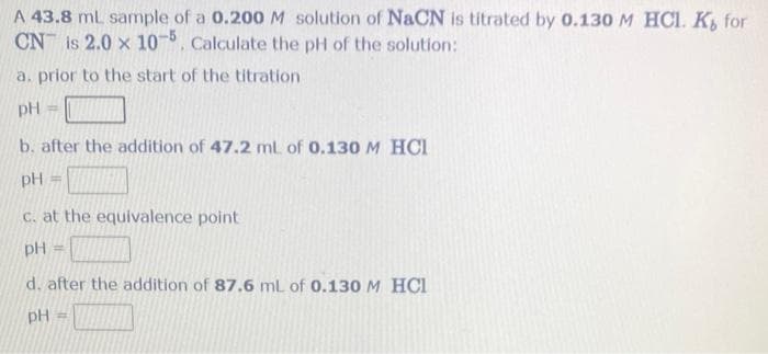 A 43.8 ml sample of a 0.200 M solution of NaCN is titrated by 0.130 M HCl. K, for
CN is 2.0 x 10-5. Calculate the pH of the solution:
a. prior to the start of the titration
pH =
b. after the addition of 47.2 ml. of 0.130 M HCI
pH =
c. at the equivalence point
pH =
d. after the addition of 87.6 mL of 0.130 M HCI
pH =