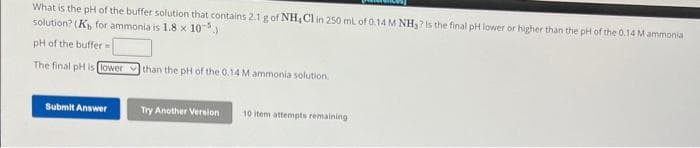 What is the pH of the buffer solution that contains 2.1 g of NH4Cl in 250 ml of 0.14 M NH₂? Is the final pH lower or higher than the pH of the 0.14 M ammonia
solution? (K for ammonia is 1.8 x 10)
pH of the buffer=
The final pH is lower
Submit Answer
than the pH of the 0.14 M ammonia solution.
Try Another Version
10 item attempts remaining