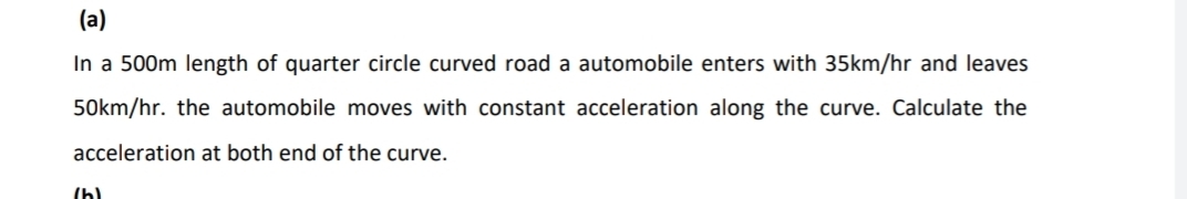 (a)
In a 500m length of quarter circle curved road a automobile enters with 35km/hr and leaves
50km/hr. the automobile moves with constant acceleration along the curve. Calculate the
acceleration at both end of the curve.
(h)
