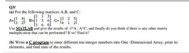 Q3/
(a) For the following matrices A,B, and C:
[2 1 31
A=; B-1 5 6, C-
2 5)
1
[3 6 o]
Use MATLAB and give the results of: 3 A: A°C; and finally do you thnik if there is any other matrix
multiplication that can be performed? If so? Find it?
(b) Write a C program to enter different ten-integer numbers into One -Dimensional Array, print its
elements, and find sum of the results.
