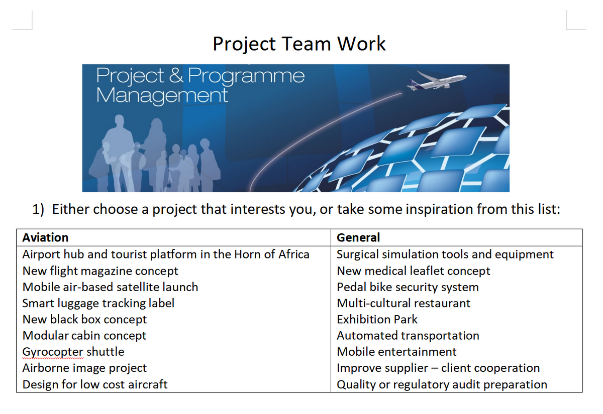 Project Team Work
Project & Programme
Management
€
1) Either choose a project that interests you, or take some inspiration from this list:
Aviation
General
Airport hub and tourist platform in the Horn of Africa
Surgical simulation tools and equipment
New medical leaflet concept
New flight magazine concept
Mobile air-based satellite launch
Pedal bike security system
Smart luggage tracking label
Multi-cultural restaurant
New black box concept
Modular cabin concept
Gyrocopter shuttle
Airborne image project
Design for low cost aircraft
Exhibition Park
Automated transportation
Mobile entertainment
Improve supplier - client cooperation
Quality or regulatory audit preparation
