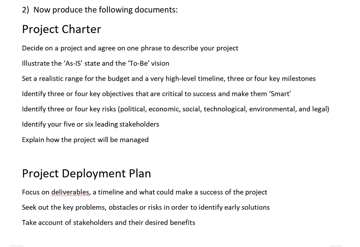 2) Now produce the following documents:
Project Charter
Decide on a project and agree on one phrase to describe your project
Illustrate the 'As-IS' state and the 'To-Be' vision
Set a realistic range for the budget and a very high-level timeline, three or four key milestones
Identify three or four key objectives that are critical to success and make them 'Smart'
Identify three or four key risks (political, economic, social, technological, environmental, and legal)
Identify your five or six leading stakeholders
Explain how the project will be managed
Project Deployment Plan
Focus on deliverables, a timeline and what could make a success of the project
Seek out the key problems, obstacles or risks in order to identify early solutions
Take account of stakeholders and their desired benefits