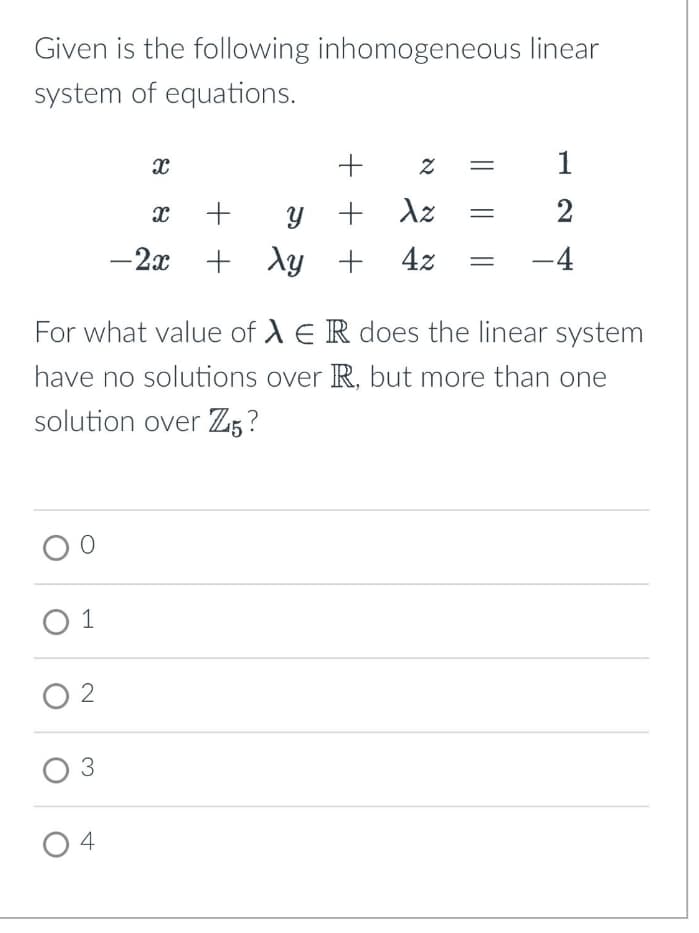 Given is the following inhomogeneous linear
system of equations.
x
+
Z
א
1
x + y
+ Az
2
-2x + xy
+ 4z
-4
For what value of AER does the linear system
have no solutions over R, but more than one
solution over Z5?
01
2
03
4
