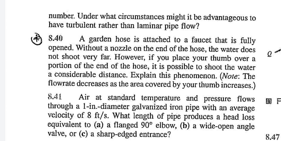 number. Under what circumstances might it be advantageous to
have turbulent rather than laminar pipe flow?
A garden hose is attached to a faucet that is fully
opened. Without a nozzle on the end of the hose, the water does
not shoot very far. However, if you place your thumb over a
portion of the end of the hose, it is possible to shoot the water
a considerable distance. Explain this phenomenon. (Note: The
flowrate decreases as the area covered by your thumb increases.)
8.40
8.41
Air at standard temperature and pressure flows
through a 1-in.-diameter galvanized iron pipe with an average
velocity of 8 ft/s. What length of pipe produces a head loss
equivalent to (a) a flanged 90° elbow, (b) a wide-open angle
valve, or (c) a sharp-edged entrance?
8.47
