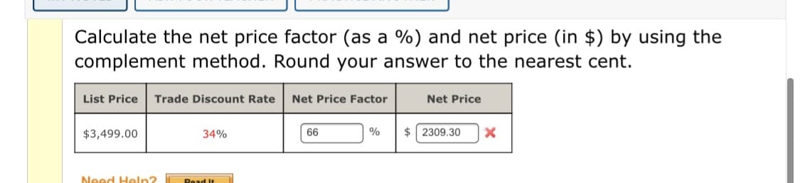 Calculate the net price factor (as a %) and net price (in $) by using the
complement method. Round your answer to the nearest cent.
List Price
Trade Discount Rate
Net Price Factor
Net Price
$3,499.00
34%
66
%
$ 2309.30
Need Heln?
Read It
