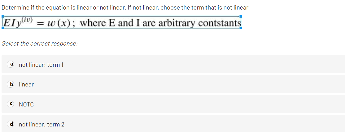 Determine if the equation is linear or not linear. If not linear, choose the term that is not linear
Ely) = w (x); where E and I are arbitrary contstants
Select the correct response:
a not linear; term 1
b linear
C NOTC
d not linear; term 2
