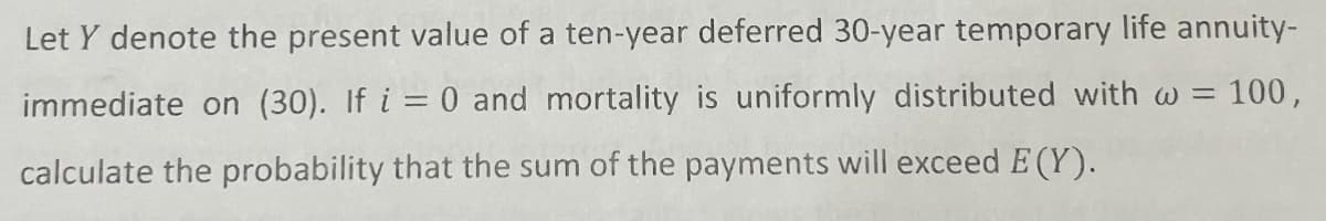 Let Y denote the present value of a ten-year deferred 30-year temporary life annuity-
immediate on (30). If i = 0 and mortality is uniformly distributed with w = 100,
calculate the probability that the sum of the payments will exceed E (Y).
