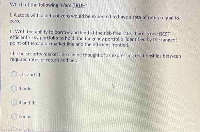 Which of the following is/are TRUE?
I. A stock with a beta of zero would be expected to have a rate of return equal to
zero.
II. With the ability to borrow and lend at the risk-free rate, there is one BEST
efficient risky portfolio to hold, the tangency portfolio (identified by the tangent
point of the capital market line and the efficient frontier).
III. The security market line can be thought of as expressing relationships between
required rates of return and beta.
O1, II, and I.
Il only.
Il and III.
I only.
OLand II

