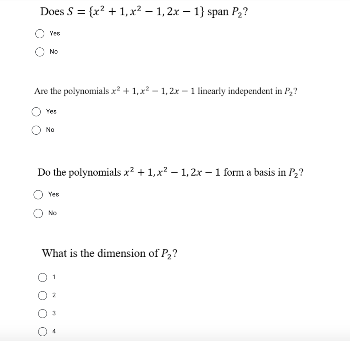 Does S = {x² +1,x² – 1, 2x – 1} span P2?
Yes
No
Are the polynomials x? + 1,x² – 1, 2x – 1 linearly independent in P2?
Yes
No
Do the polynomials x2 + 1,x2 – 1,2x – 1 form a basis in P2?
|
Yes
No
What is the dimension of P2?
1
2
4
