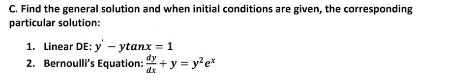 C. Find the general solution and when initial conditions are given, the corresponding
particular solution:
1. Linear DE: y – ytanx = 1
dy
2. Bernoulli's Equation: + y = y²e*
dx
