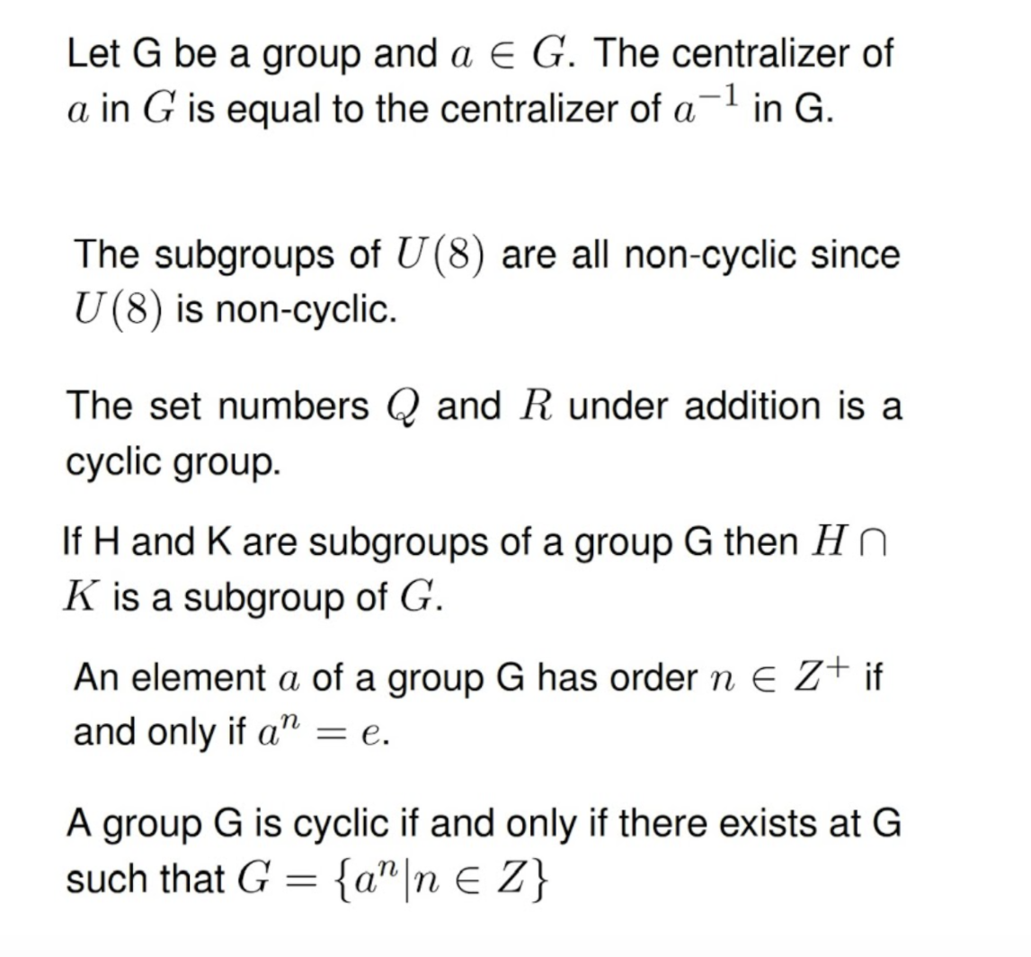 Let G be a group and a E G. The centralizer of
a in G is equal to the centralizer of a-l in G.
The subgroups of U (8) are all non-cyclic since
U(8) is non-cyclic.
The set numbers Q and R under addition is a
cyclic group.
If H and K are subgroups of a group G then Hn
K is a subgroup of G.
An element a of a group G has order n E Z+ if
and only if a = e.
A group G is cyclic if and only if there exists at G
such that G = {a" |n E Z}
