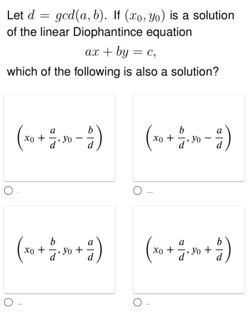 Let d =
gcd(a, b). If (xo, Yo) is a solution
of the linear Diophantince equation
ax + by = c,
which of the following is also a solution?
b
b
Хо +
a
Xo +
d
....
b
Xo +
d'Yo +
(***»+)
a
а
Хо +
d' Yo +
