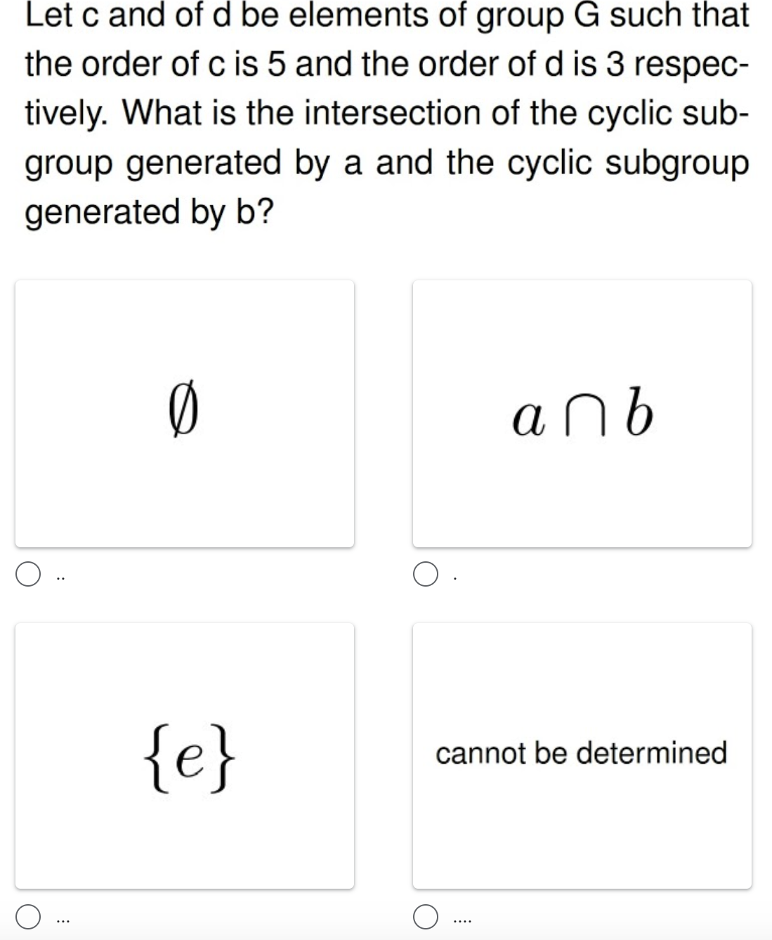 Let c and of d be elements of group G such that
the order of c is 5 and the order of d is 3 respec-
tively. What is the intersection of the cyclic sub-
group generated by a and the cyclic subgroup
generated by b?
anb
{e}
cannot be determined
