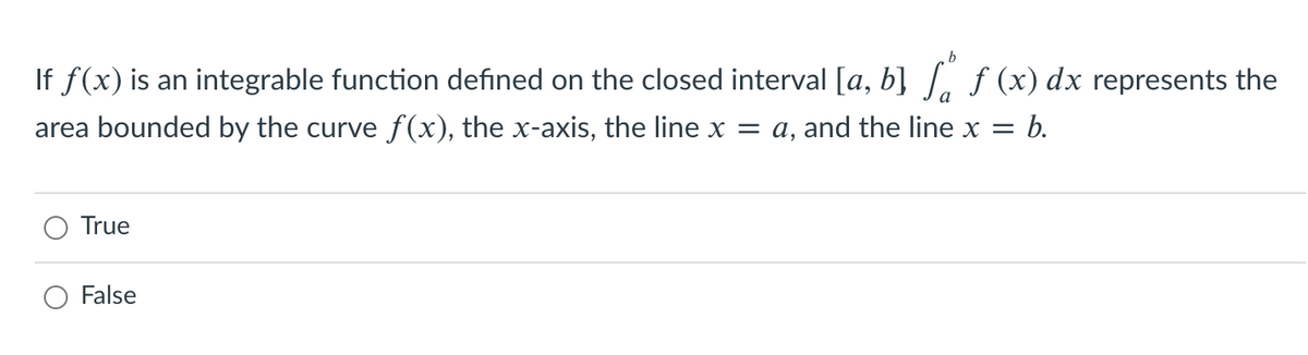 If f(x) is an integrable function defined on the closed interval [a, b] [, ƒ (x) dx represents the
area bounded by the curve f(x), the x-axis, the line x = a, and the line x =
= b.
True
O False
