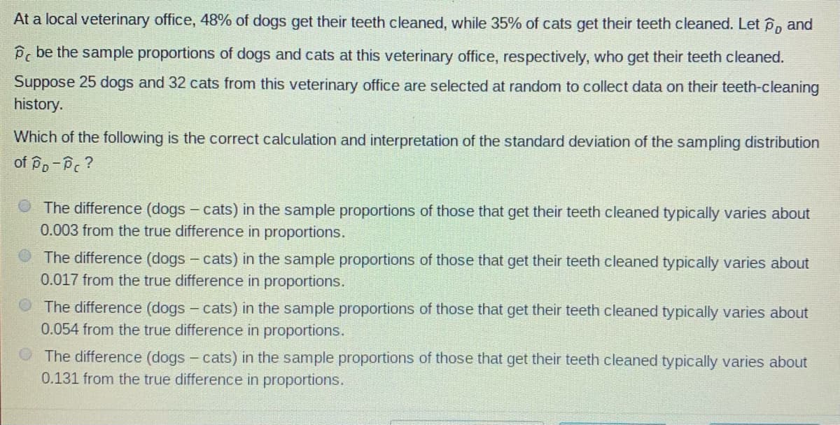 At a local veterinary office, 48% of dogs get their teeth cleaned, while 35% of cats get their teeth cleaned. Let P, and
Pc be the sample proportions of dogs and cats at this veterinary office, respectively, who get their teeth cleaned.
Suppose 25 dogs and 32 cats from this veterinary office are selected at random to collect data on their teeth-cleaning
history.
Which of the following is the correct calculation and interpretation of the standard deviation of the sampling distribution
of Po-Pc ?
O The difference (dogs - cats) in the sample proportions of those that get their teeth cleaned typically varies about
0.003 from the true difference in proportions.
The difference (dogs - cats) in the sample proportions of those that get their teeth cleaned typically varies about
0.017 from the true difference in proportions.
The difference (dogs - cats) in the sample proportions of those that get their teeth cleaned typically varies about
0.054 from the true difference in proportions.
The difference (dogs - cats) in the sample proportions of those that get their teeth cleaned typically varies about
0.131 from the true difference in proportions.

