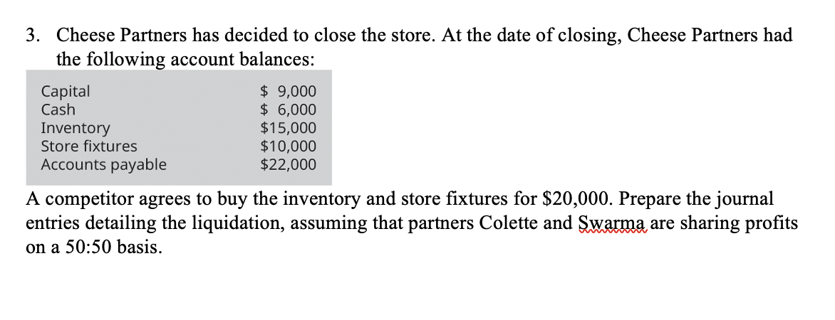 3. Cheese Partners has decided to close the store. At the date of closing, Cheese Partners had
the following account balances:
$ 9,000
$ 6,000
$15,000
$10,000
$22,000
Capital
Cash
Inventory
Store fixtures
Accounts payable
A competitor agrees to buy the inventory and store fixtures for $20,000. Prepare the journal
entries detailing the liquidation, assuming that partners Colette and Swarma are sharing profits
on a 50:50 basis.
