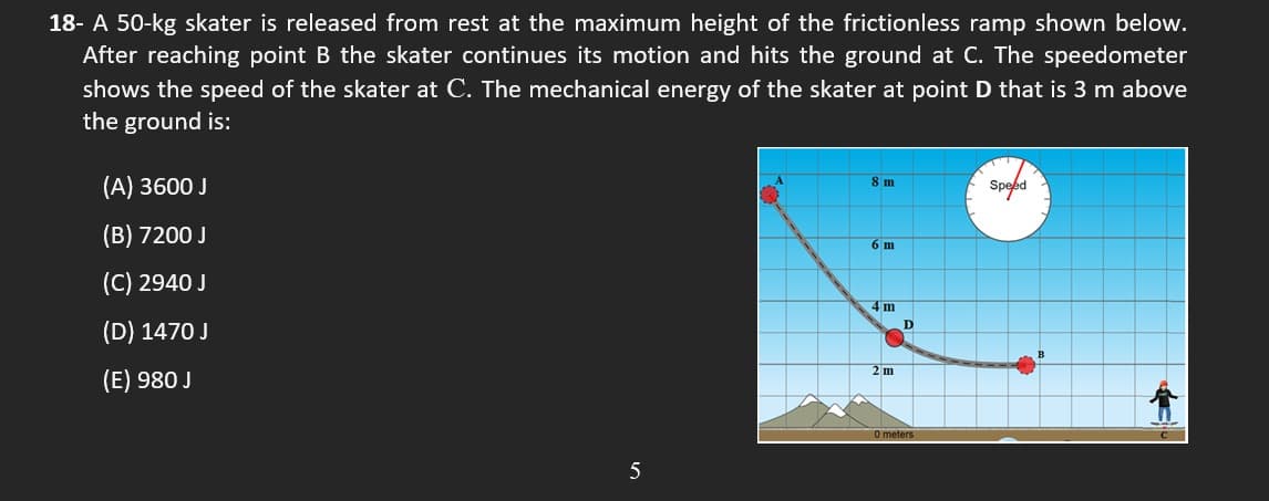 18- A 50-kg skater is released from rest at the maximum height of the frictionless ramp shown below.
After reaching point B the skater continues its motion and hits the ground at C. The speedometer
shows the speed of the skater at C. The mechanical energy of the skater at point D that is 3 m above
the ground is:
(A) 3600 J
8 m
Speed
(B) 7200 J
6 m
(C) 2940 J
4m
D
(D) 1470 J
2 m
(E) 980 J
0 meters
5
