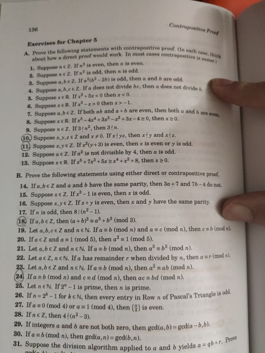 31. Suppose the division algorithm applied to a and b yields a = qb + r. Prove
about how a direct proof would work. In most cases contrapositive is easier.)
A. Prove the following statements with contrapositive proof. (In each case, think
Contrapositive Proof
136
Exercises for Chapter 5
1. Suppose neZ. If n is even, then n is even.
2. Suppose n eZ. If n2 is odd, then n is odd.
3. Suppose a, be Z. If a2(b² -2b) is odd, then a and b are odd
4. Suppose a, b,c € Z. If a does not divide be, then a does not divid,.
5. Suppose x ER. If x2 + 5x<0 then x<0.
6. Suppose x ER. If x -x> 0 then x> -1.
7. Suppose a, beZ. If both ab and a +b are even, then both a and
8. Suppose x ER. If x - 4x* +3x -x² + 3x -4>0, then x >0.
9. Suppose n e Z. If 3{n², then 3łn.
10. Suppose x,y,z € Z and x#0. If x{yz, then x{y and x z.
11. Suppose x,y€ Z. If x²(y+3) is even, then x is even or y is odd.
12. Suppose a € Z. If a² is not divisible by 4, then a is odd.
13. Suppose x € R. If x³ + 7x³ + 5x >x* + x2 + 8, then x > 0.
B. Prove the following statements using either direct or contrapositive proof.
14. If a.be Zz and a and b have the same parity, then 3a + 7 and 7b-4 do not.
15. Suppose x€ Z. If x³ –1 is even, then x is odd.
16. Suppose x, y € Z. If x+ y is even, then x and y have the same parity.
17. Ifn is odd, then 81 (n2 – 1).
18) If a,be Z, then (a + b)³ = a3 + b³ (mod 3).
19. Let a,b, CeZ and neN. If a = b (mod n) and a = c (mod n), then c =b (mod n).
20. If a eZ and a = 1 (mod 5), then a2 = 1 (mod 5).
21. Let a,beZ and neN. If a = b (mod n), then a = b3 (mod n).
22. Let a e Z, neN. If a has remainder r when divided by n, then a =r (mod n).
23. Let a,be Z and n eN. If a =b (mod n), then a? = ab (mod n).
(24, If a =b (mod n) and c = d (mod n), then ac = bd (mod n).
25. Let neN. If 2"-1 is prime, then n is prime.
26. If n 2-1 for keN, then every entry in Row n of Pascal's Triangle 1s odr
27. If a = 0 (mod 4) or a = 1 (mod 4), then () is even.
28. If ne Z, then 4 (n2-3).
29. If integers a and b are not both zero, then ged(a, b) = gcd(a-0,01.
30. If a = b (mod n), then gcd(a,n)3 gcd(b,n).
%3D
gedla b)
