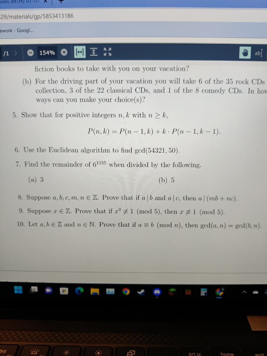 ures (MTH):
-29/materials/gp/5853413186
ework - Googl..
/1>
154%
台 abl
fiction books to take with you on your vacation?
(b) For the driving part of your vacation you will take 6 of the 35 rock CDs
collection, 3 of the 22 classical CDs, and 1 of the 8 comedy CDs. In how
ways can you make your choice(s)?
5. Show that for positive integers n, k withn> k,
P(n, k) = P(n- 1, k) + k P(n- 1, k – 1).
6. Use the Euclidean algorithm to find gcd(54321, 50).
7. Find the remainder of 61155 when divided by the following.
(а) 3
(b) 5
8. Suppose a, b, c, m, n E Z. Prove that if a|b and a c, then a (mb+ nc).
9. Suppose rEZ. Prove that if x 1 (mod 5), then r #1 (mod 5).
10. Let a, b eZ and n E N. Prove that if a = b (mod n), then ged(a, n)
ged(b, n).
prt sc
home
end
