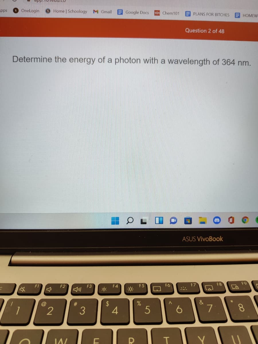 -pps
Onelogin
S Home | Schoology
M Gmail
E Google Docs
101 Chem101
E PLANS FOR BITCHES
E HOMEW
Question 2 of 48
Determine the energy of a photon with a wavelength of 364 nm.
ASUS VivoBook
F6
F8
F9
F1
F2
F4
F5
F3
A三
@
#3
3
4
7
8.
Y
%24
