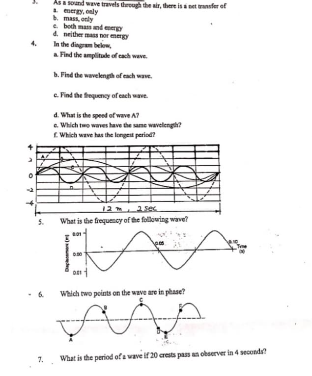 As a sound wave travels through the air, there is a net transfer of
a. energy, only
b. mass, only
c. both mass and energy
d. neither mass nor energy
In the diagram below,
a. Find the amplitude of each wave.
b. Find the wavelength of each wave.
c. Find the frequency of each wave.
d. What is the speed of wave A?
e. Which two waves have the same wavelength?
f. Which wave has the longest period?
12 m
2 sec
5. What is the frequency of the following wave?
0.01
0.05
0.10
Time
(3)
0.00
0.01
- 6.
Which two points on the wave are in phase?
C
7. What is the period of a wave if 20 crests pass an observer in 4 seconds?
+
O
7 4
Displacement (m)
€