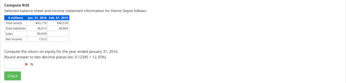 Compute ROE
Selected balance sheet and income statement information for Home Depot follows.
$ millions
Jan. 31, 2016 Feb. 01, 2015
Total assets
$43,179
$40,576
Total liabilities
36,413
30,804
Sales
89,599
Net income
7,013
Compute the return on equity for the year ended January 31, 2016.
Round answer to two decimal places (ex: 0.12345 = 12.35%)
Check
