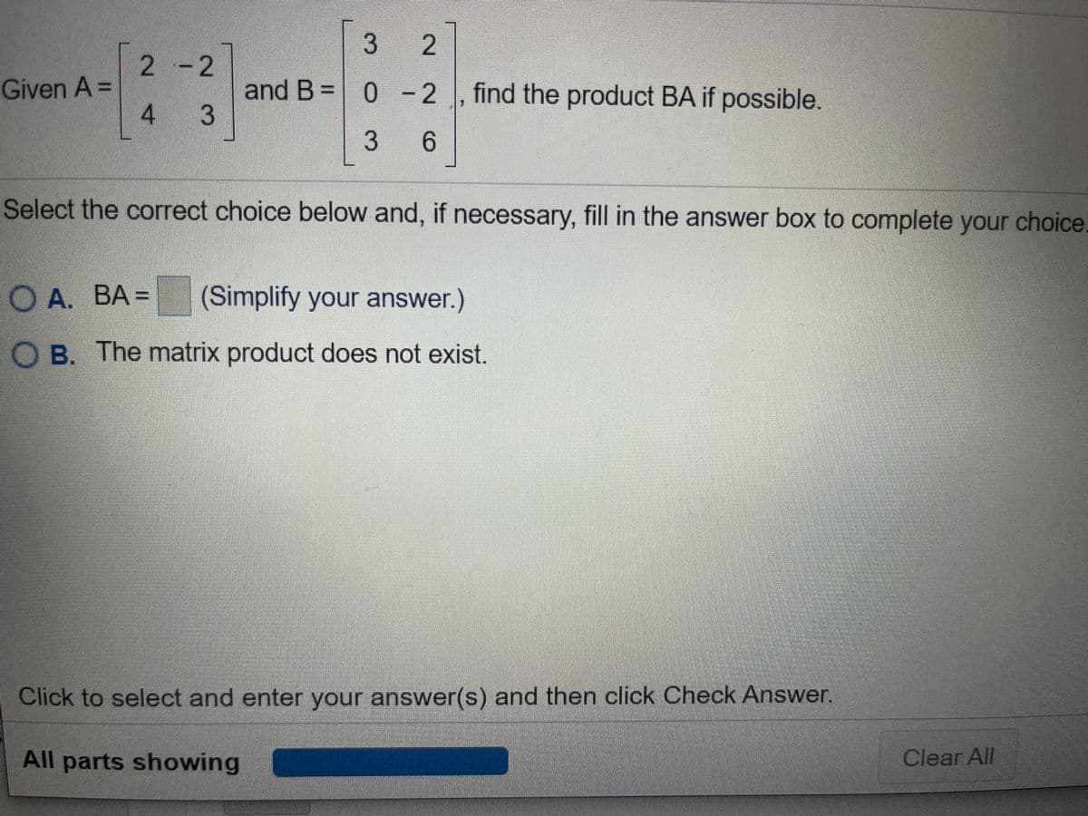 | 3 2
2 -2
Given A =
and B = 0 -2 , find the product BA if possible.
4 3
6.
Select the correct choice below and, if necessary, fill in the answer box to complete your choice
O A. BA =
(Simplify your answer.)
O B. The matrix product does not exist.
Click to select and enter your answer(s) and then click Check Answer.
All parts showing
Clear All
