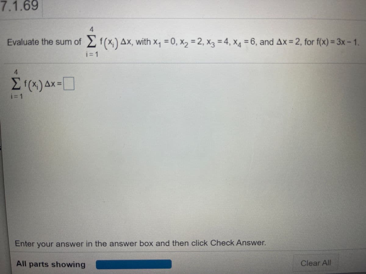 7.1.69
4
Evaluate the sum of 2f(x) Ax, with x, = 0, x, = 2, x3 = 4, X4 = 6, and Ax= 2, for f(x) = 3x-1.
%3D
4.
Ax =
i=1
Enter your answer in the answer box and then click Check Answer.
All parts showing
Clear All
