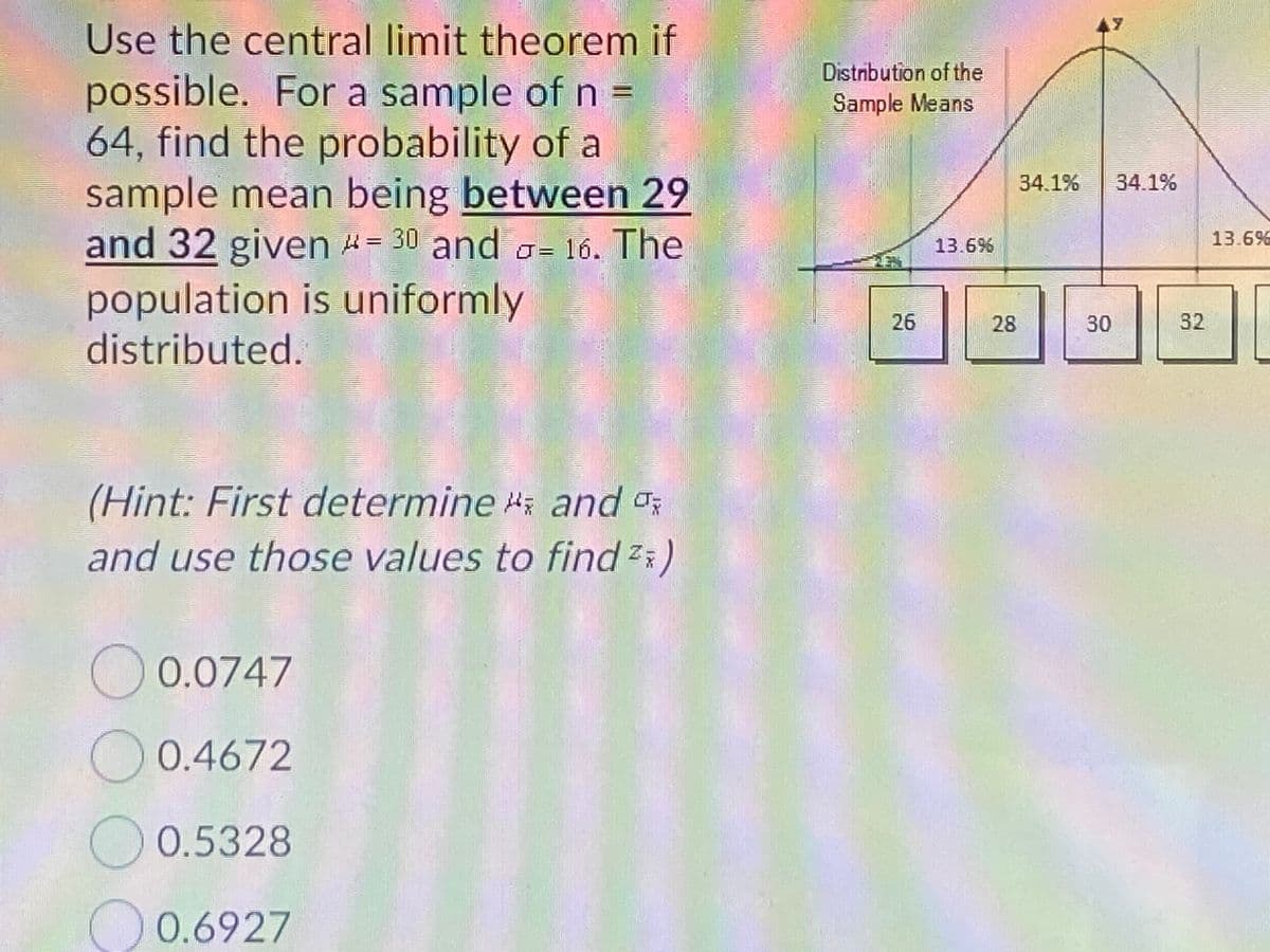 Use the central limit theorem if
Distribution of the
Sample Means
possible. For a sample of n =
64, find the probability of a
sample mean being between 29
and 32 given 4= 30 and o= 16. The
34.1%
34.1%
13.6%
13.6%
population is uniformly
distributed.
26
28
30
32
(Hint: First determine i and o
and use those values to find :)
0.0747
0.4672
0.5328
O 0.6927
