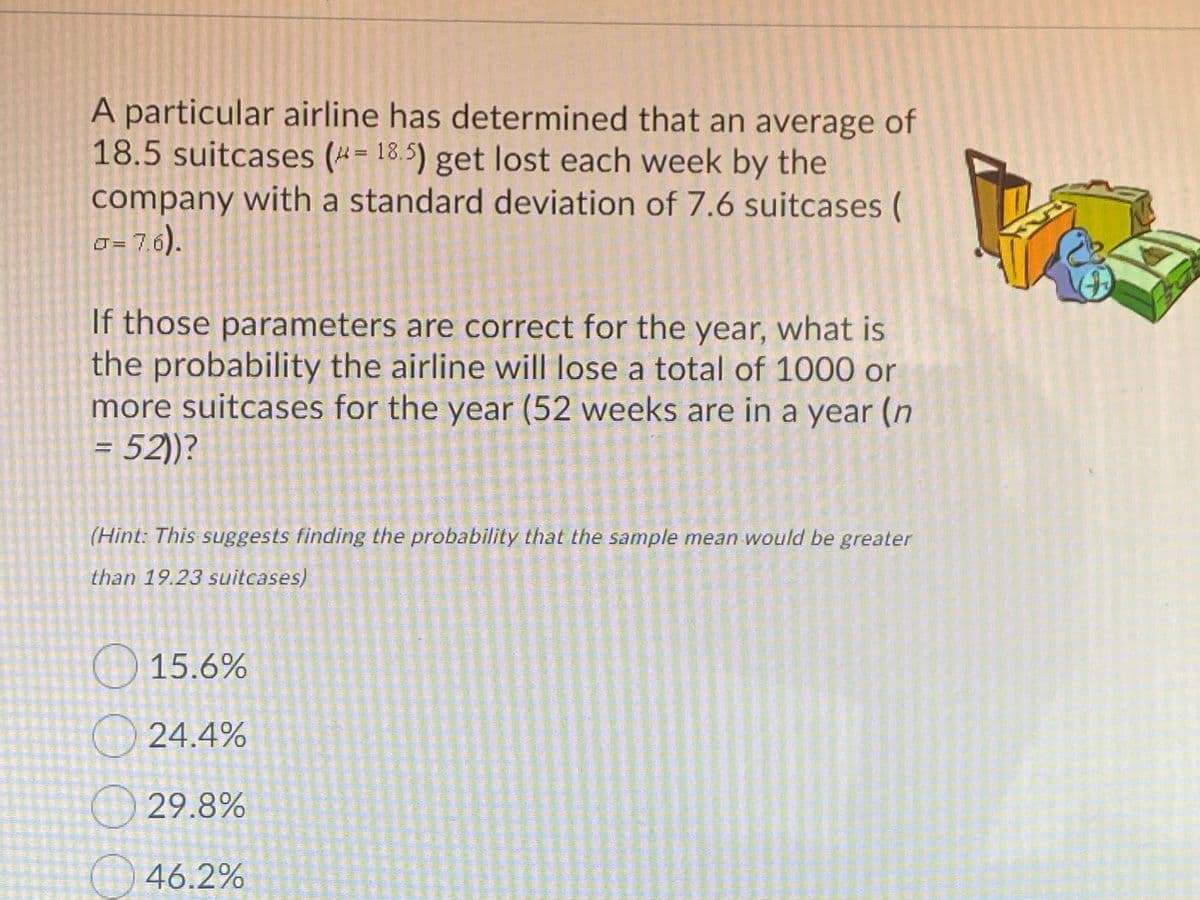 A particular airline has determined that an average of
18.5 suitcases (*= 18.5) get lost each week by the
company with a standard deviation of 7.6 suitcases (
O = 7,6).
If those parameters are correct for the year, what is
the probability the airline will lose a total of 1000 or
more suitcases for the year (52 weeks are in a year (n
= 52))?
(Hint: This suggests finding the probability that the sample mean would be greater
than 19.23 suitcases)
O 15.6%
24.4%
29.8%
46.2%
OO O O
