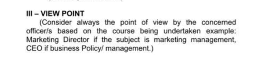 III - VIEW POINT
(Consider always the point of view by the concerned
officer/s based on the course being undertaken example:
Marketing Director if the subject is marketing management,
CEO if business Policy/ management.)
