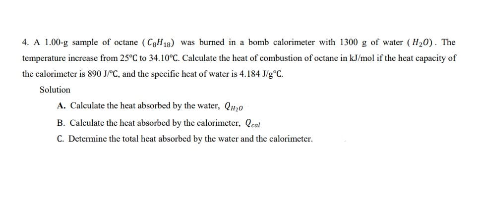 4. A 1.00-g sample of octane (C3H18) was burned in a bomb calorimeter with 1300 g of water ( H20). The
temperature increase from 25°C to 34.10°C. Calculate the heat of combustion of octane in kJ/mol if the heat capacity of
the calorimeter is 890 J/°C, and the specific heat of water is 4.184 J/g°C.
Solution
A. Calculate the heat absorbed by the water, QH20
B. Calculate the heat absorbed by the calorimeter, Qcal
C. Determine the total heat absorbed by the water and the calorimeter.
