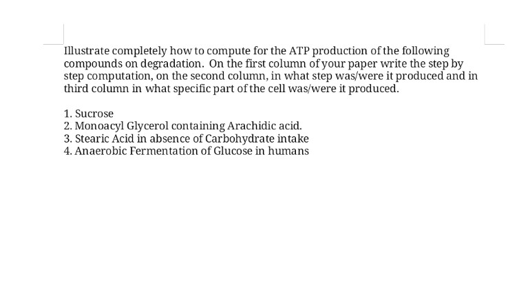 Illustrate completely how to compute for the ATP production of the following
compounds on degradation. On the first column of your paper write the step by
step computation, on the second column, in what step was/were it produced and in
third column in what specific part of the cell was/were it produced.
1. Sucrose
2. Monoacyl Glycerol containing Arachidic acid.
3. Stearic Acid in absence of Carbohydrate intake
4. Anaerobic Fermentation of Glucose in humans
