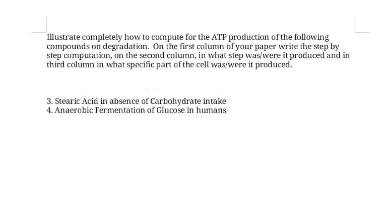 Illustrate completely how to compute for the ATP production of the following
compounds on degradation. On the first column of your paper write the step by
step computation, on the second column, in what step was/were it produced and in
third column in what specific part of the cell was/were it produced.
3. Stearic Acid in absence of Carbohydrate intake
4. Anaerobic Fermentation of Glucose in humans
