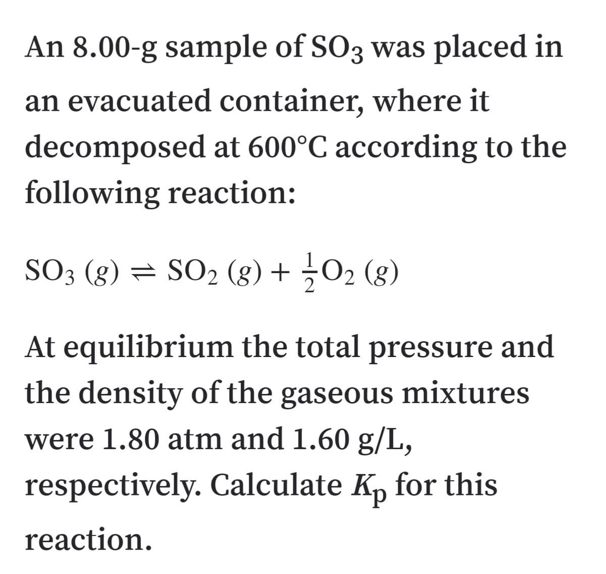 An 8.00-g sample of SO3 was placed in
an evacuated container, where it
decomposed at 600°C according to the
following reaction:
SO3 (g) = SO2 (8) + O2 (8)
At equilibrium the total pressure and
the density of the gaseous mixtures
were 1.80 atm and 1.60 g/L,
respectively. Calculate K, for this
reaction.
